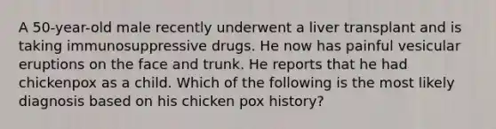 A 50-year-old male recently underwent a liver transplant and is taking immunosuppressive drugs. He now has painful vesicular eruptions on the face and trunk. He reports that he had chickenpox as a child. Which of the following is the most likely diagnosis based on his chicken pox history?