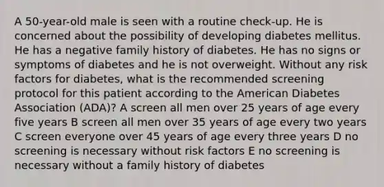 A 50-year-old male is seen with a routine check-up. He is concerned about the possibility of developing diabetes mellitus. He has a negative family history of diabetes. He has no signs or symptoms of diabetes and he is not overweight. Without any risk factors for diabetes, what is the recommended screening protocol for this patient according to the American Diabetes Association (ADA)? A screen all men over 25 years of age every five years B screen all men over 35 years of age every two years C screen everyone over 45 years of age every three years D no screening is necessary without risk factors E no screening is necessary without a family history of diabetes