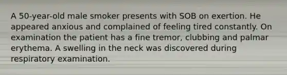 A 50-year-old male smoker presents with SOB on exertion. He appeared anxious and complained of feeling tired constantly. On examination the patient has a fine tremor, clubbing and palmar erythema. A swelling in the neck was discovered during respiratory examination.