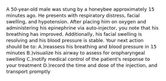 A 50-year-old male was stung by a honeybee approximately 15 minutes ago. He presents with respiratory distress, facial swelling, and hypotension. After placing him on oxygen and administering his epinephrine via auto-injector, you note that his breathing has improved. Additionally, his facial swelling is resolving and his blood pressure is stable. Your next action should be to: A.)reassess his breathing and blood pressure in 15 minutes B.)visualize his airway to assess for oropharyngeal swelling C.)notify medical control of the patient's response to your treatment D.)record the time and dose of the injection, and transport promptly