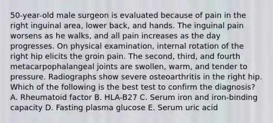 50-year-old male surgeon is evaluated because of pain in the right inguinal area, lower back, and hands. The inguinal pain worsens as he walks, and all pain increases as the day progresses. On physical examination, internal rotation of the right hip elicits the groin pain. The second, third, and fourth metacarpophalangeal joints are swollen, warm, and tender to pressure. Radiographs show severe osteoarthritis in the right hip. Which of the following is the best test to confirm the diagnosis? A. Rheumatoid factor B. HLA-B27 C. Serum iron and iron-binding capacity D. Fasting plasma glucose E. Serum uric acid