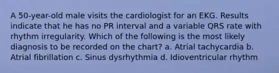 A 50-year-old male visits the cardiologist for an EKG. Results indicate that he has no PR interval and a variable QRS rate with rhythm irregularity. Which of the following is the most likely diagnosis to be recorded on the chart? a. Atrial tachycardia b. Atrial fibrillation c. Sinus dysrhythmia d. Idioventricular rhythm