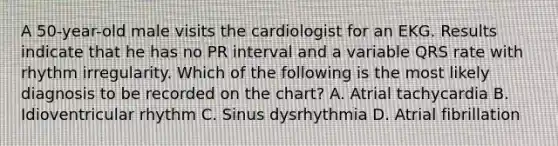 A 50-year-old male visits the cardiologist for an EKG. Results indicate that he has no PR interval and a variable QRS rate with rhythm irregularity. Which of the following is the most likely diagnosis to be recorded on the chart? A. Atrial tachycardia B. Idioventricular rhythm C. Sinus dysrhythmia D. Atrial fibrillation