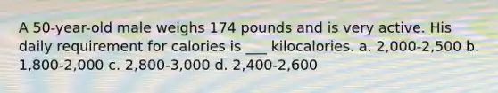 A 50-year-old male weighs 174 pounds and is very active. His daily requirement for calories is ___ kilocalories. a. 2,000-2,500 b. 1,800-2,000 c. 2,800-3,000 d. 2,400-2,600