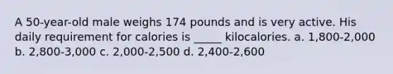 A 50-year-old male weighs 174 pounds and is very active. His daily requirement for calories is _____ kilocalories. a. 1,800-2,000 b. 2,800-3,000 c. 2,000-2,500 d. 2,400-2,600