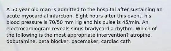 A 50-year-old man is admitted to the hospital after sustaining an acute myocardial infarction. Eight hours after this event, his blood pressure is 70/50 mm Hg and his pulse is 45/min. An electrocardiogram reveals sinus bradycardia rhythm. Which of the following is the most appropriate intervention? atropine, dobutamine, beta blocker, pacemaker, cardiac cath