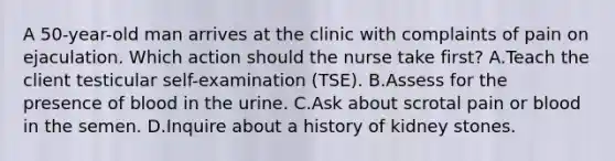 A 50-year-old man arrives at the clinic with complaints of pain on ejaculation. Which action should the nurse take first? A.Teach the client testicular self-examination (TSE). B.Assess for the presence of blood in the urine. C.Ask about scrotal pain or blood in the semen. D.Inquire about a history of kidney stones.