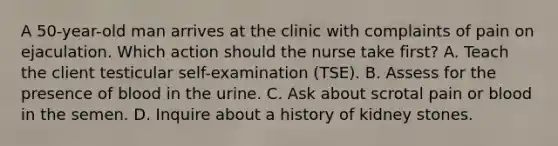 A 50-year-old man arrives at the clinic with complaints of pain on ejaculation. Which action should the nurse take first? A. Teach the client testicular self-examination (TSE). B. Assess for the presence of blood in the urine. C. Ask about scrotal pain or blood in the semen. D. Inquire about a history of kidney stones.