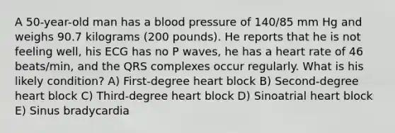 A 50-year-old man has a blood pressure of 140/85 mm Hg and weighs 90.7 kilograms (200 pounds). He reports that he is not feeling well, his ECG has no P waves, he has a heart rate of 46 beats/min, and the QRS complexes occur regularly. What is his likely condition? A) First-degree heart block B) Second-degree heart block C) Third-degree heart block D) Sinoatrial heart block E) Sinus bradycardia