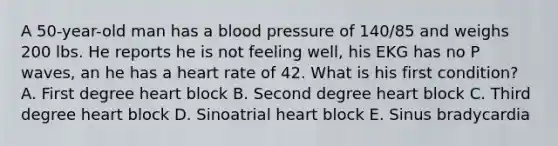 A 50-year-old man has a blood pressure of 140/85 and weighs 200 lbs. He reports he is not feeling well, his EKG has no P waves, an he has a heart rate of 42. What is his first condition? A. First degree heart block B. Second degree heart block C. Third degree heart block D. Sinoatrial heart block E. Sinus bradycardia