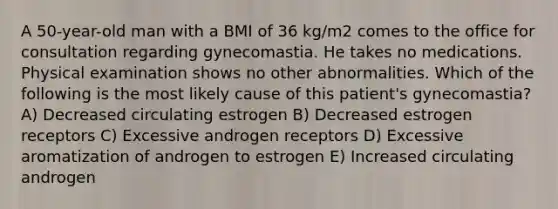 A 50-year-old man with a BMI of 36 kg/m2 comes to the office for consultation regarding gynecomastia. He takes no medications. Physical examination shows no other abnormalities. Which of the following is the most likely cause of this patient's gynecomastia? A) Decreased circulating estrogen B) Decreased estrogen receptors C) Excessive androgen receptors D) Excessive aromatization of androgen to estrogen E) Increased circulating androgen