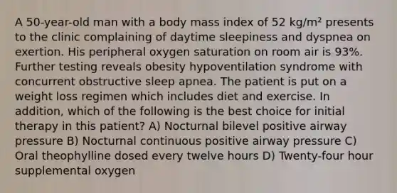 A 50-year-old man with a body mass index of 52 kg/m² presents to the clinic complaining of daytime sleepiness and dyspnea on exertion. His peripheral oxygen saturation on room air is 93%. Further testing reveals obesity hypoventilation syndrome with concurrent obstructive sleep apnea. The patient is put on a weight loss regimen which includes diet and exercise. In addition, which of the following is the best choice for initial therapy in this patient? A) Nocturnal bilevel positive airway pressure B) Nocturnal continuous positive airway pressure C) Oral theophylline dosed every twelve hours D) Twenty-four hour supplemental oxygen