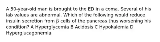 A 50-year-old man is brought to the ED in a coma. Several of his lab values are abnormal. Which of the following would reduce insulin secretion from β cells of the pancreas thus worsening his condition? A Hyperglycemia B Acidosis C Hypokalemia D Hyperglucagonemia