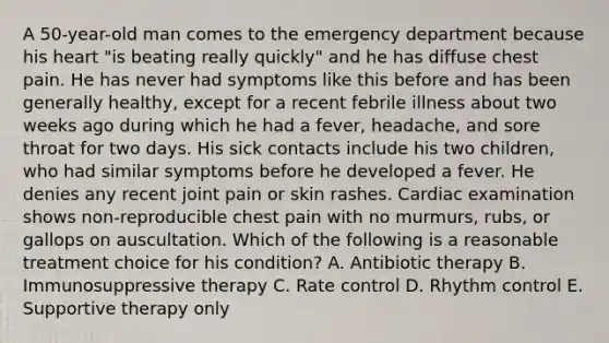 A 50-year-old man comes to the emergency department because his heart "is beating really quickly" and he has diffuse chest pain. He has never had symptoms like this before and has been generally healthy, except for a recent febrile illness about two weeks ago during which he had a fever, headache, and sore throat for two days. His sick contacts include his two children, who had similar symptoms before he developed a fever. He denies any recent joint pain or skin rashes. Cardiac examination shows non-reproducible chest pain with no murmurs, rubs, or gallops on auscultation. Which of the following is a reasonable treatment choice for his condition? A. Antibiotic therapy B. Immunosuppressive therapy C. Rate control D. Rhythm control E. Supportive therapy only