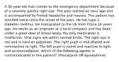 A 50-year-old man comes to the emergency department because of a severely painful right eye. The pain started an hour ago and is accompanied by frontal headache and nausea. The patient has vomited twice since the onset of the pain. He has type 2 diabetes mellitus. He immigrated to the US from China 10 years ago. He works as an engineer at a local company and has been under a great deal of stress lately. His only medication is metformin. Vital signs are within normal limits. The right eye is red and is hard on palpation. The right pupil is mid-dilated and nonreactive to light. The left pupil is round and reactive to light and accommodation. Which of the following agents is contraindicated in this patient? (Pilocarpine OR Epinephrine)