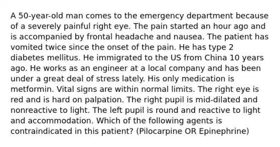 A 50-year-old man comes to the emergency department because of a severely painful right eye. The pain started an hour ago and is accompanied by frontal headache and nausea. The patient has vomited twice since the onset of the pain. He has type 2 diabetes mellitus. He immigrated to the US from China 10 years ago. He works as an engineer at a local company and has been under a great deal of stress lately. His only medication is metformin. Vital signs are within normal limits. The right eye is red and is hard on palpation. The right pupil is mid-dilated and nonreactive to light. The left pupil is round and reactive to light and accommodation. Which of the following agents is contraindicated in this patient? (Pilocarpine OR Epinephrine)