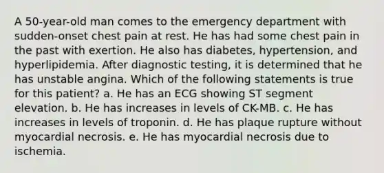 A 50-year-old man comes to the emergency department with sudden-onset chest pain at rest. He has had some chest pain in the past with exertion. He also has diabetes, hypertension, and hyperlipidemia. After diagnostic testing, it is determined that he has unstable angina. Which of the following statements is true for this patient? a. He has an ECG showing ST segment elevation. b. He has increases in levels of CK-MB. c. He has increases in levels of troponin. d. He has plaque rupture without myocardial necrosis. e. He has myocardial necrosis due to ischemia.