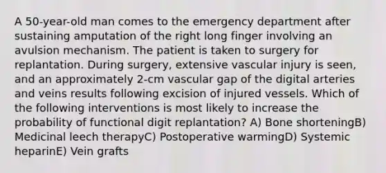 A 50-year-old man comes to the emergency department after sustaining amputation of the right long finger involving an avulsion mechanism. The patient is taken to surgery for replantation. During surgery, extensive vascular injury is seen, and an approximately 2-cm vascular gap of the digital arteries and veins results following excision of injured vessels. Which of the following interventions is most likely to increase the probability of functional digit replantation? A) Bone shorteningB) Medicinal leech therapyC) Postoperative warmingD) Systemic heparinE) Vein grafts