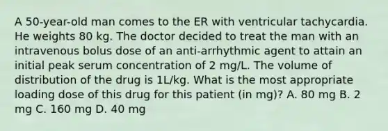 A 50-year-old man comes to the ER with ventricular tachycardia. He weights 80 kg. The doctor decided to treat the man with an intravenous bolus dose of an anti-arrhythmic agent to attain an initial peak serum concentration of 2 mg/L. The volume of distribution of the drug is 1L/kg. What is the most appropriate loading dose of this drug for this patient (in mg)? A. 80 mg B. 2 mg C. 160 mg D. 40 mg