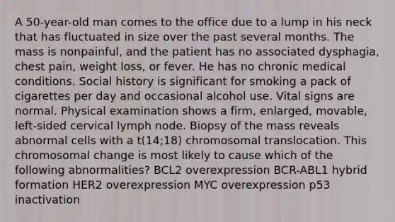 A 50-year-old man comes to the office due to a lump in his neck that has fluctuated in size over the past several months. The mass is nonpainful, and the patient has no associated dysphagia, chest pain, weight loss, or fever. He has no chronic medical conditions. Social history is significant for smoking a pack of cigarettes per day and occasional alcohol use. Vital signs are normal. Physical examination shows a firm, enlarged, movable, left-sided cervical lymph node. Biopsy of the mass reveals abnormal cells with a t(14;18) chromosomal translocation. This chromosomal change is most likely to cause which of the following abnormalities? BCL2 overexpression BCR-ABL1 hybrid formation HER2 overexpression MYC overexpression p53 inactivation