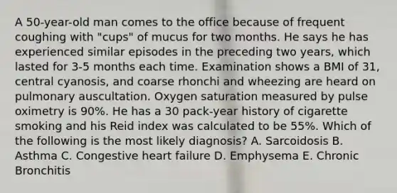 A 50-year-old man comes to the office because of frequent coughing with "cups" of mucus for two months. He says he has experienced similar episodes in the preceding two years, which lasted for 3-5 months each time. Examination shows a BMI of 31, central cyanosis, and coarse rhonchi and wheezing are heard on pulmonary auscultation. Oxygen saturation measured by pulse oximetry is 90%. He has a 30 pack-year history of cigarette smoking and his Reid index was calculated to be 55%. Which of the following is the most likely diagnosis? A. Sarcoidosis B. Asthma C. Congestive heart failure D. Emphysema E. Chronic Bronchitis