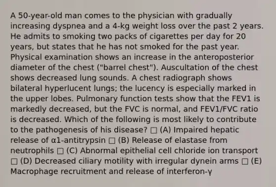 A 50-year-old man comes to the physician with gradually increasing dyspnea and a 4-kg weight loss over the past 2 years. He admits to smoking two packs of cigarettes per day for 20 years, but states that he has not smoked for the past year. Physical examination shows an increase in the anteroposterior diameter of the chest ("barrel chest"). Auscultation of the chest shows decreased lung sounds. A chest radiograph shows bilateral hyperlucent lungs; the lucency is especially marked in the upper lobes. Pulmonary function tests show that the FEV1 is markedly decreased, but the FVC is normal, and FEV1/FVC ratio is decreased. Which of the following is most likely to contribute to the pathogenesis of his disease? □ (A) Impaired hepatic release of α1-antitrypsin □ (B) Release of elastase from neutrophils □ (C) Abnormal epithelial cell chloride ion transport □ (D) Decreased ciliary motility with irregular dynein arms □ (E) Macrophage recruitment and release of interferon-γ