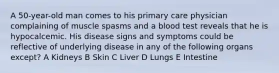 A 50-year-old man comes to his primary care physician complaining of muscle spasms and a blood test reveals that he is hypocalcemic. His disease signs and symptoms could be reflective of underlying disease in any of the following organs except? A Kidneys B Skin C Liver D Lungs E Intestine