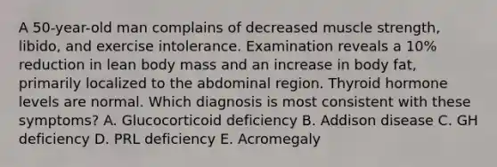 A 50-year-old man complains of decreased muscle strength, libido, and exercise intolerance. Examination reveals a 10% reduction in lean body mass and an increase in body fat, primarily localized to the abdominal region. Thyroid hormone levels are normal. Which diagnosis is most consistent with these symptoms? A. Glucocorticoid deficiency B. Addison disease C. GH deficiency D. PRL deficiency E. Acromegaly