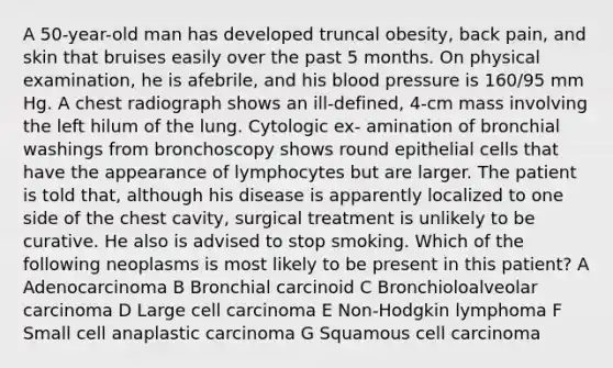 A 50-year-old man has developed truncal obesity, back pain, and skin that bruises easily over the past 5 months. On physical examination, he is afebrile, and his blood pressure is 160/95 mm Hg. A chest radiograph shows an ill-defined, 4-cm mass involving the left hilum of the lung. Cytologic ex- amination of bronchial washings from bronchoscopy shows round epithelial cells that have the appearance of lymphocytes but are larger. The patient is told that, although his disease is apparently localized to one side of the chest cavity, surgical treatment is unlikely to be curative. He also is advised to stop smoking. Which of the following neoplasms is most likely to be present in this patient? A Adenocarcinoma B Bronchial carcinoid C Bronchioloalveolar carcinoma D Large cell carcinoma E Non-Hodgkin lymphoma F Small cell anaplastic carcinoma G Squamous cell carcinoma