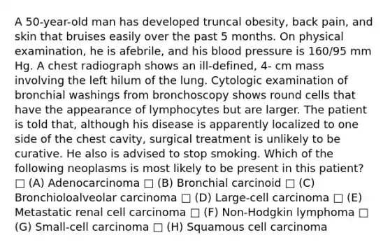 A 50-year-old man has developed truncal obesity, back pain, and skin that bruises easily over the past 5 months. On physical examination, he is afebrile, and his blood pressure is 160/95 mm Hg. A chest radiograph shows an ill-defined, 4- cm mass involving the left hilum of the lung. Cytologic examination of bronchial washings from bronchoscopy shows round cells that have the appearance of lymphocytes but are larger. The patient is told that, although his disease is apparently localized to one side of the chest cavity, surgical treatment is unlikely to be curative. He also is advised to stop smoking. Which of the following neoplasms is most likely to be present in this patient? □ (A) Adenocarcinoma □ (B) Bronchial carcinoid □ (C) Bronchioloalveolar carcinoma □ (D) Large-cell carcinoma □ (E) Metastatic renal cell carcinoma □ (F) Non-Hodgkin lymphoma □ (G) Small-cell carcinoma □ (H) Squamous cell carcinoma