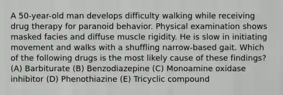 A 50-year-old man develops difficulty walking while receiving drug therapy for paranoid behavior. Physical examination shows masked facies and diffuse muscle rigidity. He is slow in initiating movement and walks with a shuffling narrow-based gait. Which of the following drugs is the most likely cause of these findings? (A) Barbiturate (B) Benzodiazepine (C) Monoamine oxidase inhibitor (D) Phenothiazine (E) Tricyclic compound