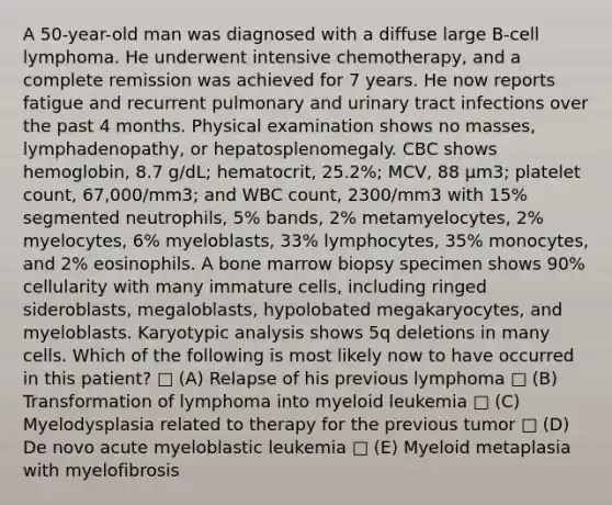 A 50-year-old man was diagnosed with a diffuse large B-cell lymphoma. He underwent intensive chemotherapy, and a complete remission was achieved for 7 years. He now reports fatigue and recurrent pulmonary and urinary tract infections over the past 4 months. Physical examination shows no masses, lymphadenopathy, or hepatosplenomegaly. CBC shows hemoglobin, 8.7 g/dL; hematocrit, 25.2%; MCV, 88 μm3; platelet count, 67,000/mm3; and WBC count, 2300/mm3 with 15% segmented neutrophils, 5% bands, 2% metamyelocytes, 2% myelocytes, 6% myeloblasts, 33% lymphocytes, 35% monocytes, and 2% eosinophils. A bone marrow biopsy specimen shows 90% cellularity with many immature cells, including ringed sideroblasts, megaloblasts, hypolobated megakaryocytes, and myeloblasts. Karyotypic analysis shows 5q deletions in many cells. Which of the following is most likely now to have occurred in this patient? □ (A) Relapse of his previous lymphoma □ (B) Transformation of lymphoma into myeloid leukemia □ (C) Myelodysplasia related to therapy for the previous tumor □ (D) De novo acute myeloblastic leukemia □ (E) Myeloid metaplasia with myelofibrosis