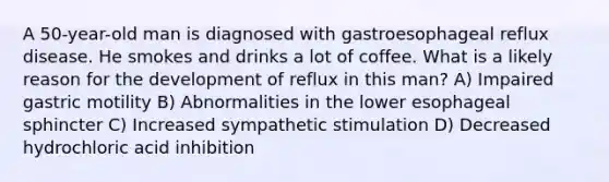 A 50-year-old man is diagnosed with gastroesophageal reflux disease. He smokes and drinks a lot of coffee. What is a likely reason for the development of reflux in this man? A) Impaired gastric motility B) Abnormalities in the lower esophageal sphincter C) Increased sympathetic stimulation D) Decreased hydrochloric acid inhibition