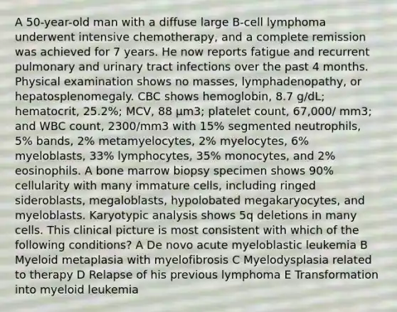 A 50-year-old man with a diffuse large B-cell lymphoma underwent intensive chemotherapy, and a complete remission was achieved for 7 years. He now reports fatigue and recurrent pulmonary and urinary tract infections over the past 4 months. Physical examination shows no masses, lymphadenopathy, or hepatosplenomegaly. CBC shows hemoglobin, 8.7 g/dL; hematocrit, 25.2%; MCV, 88 μm3; platelet count, 67,000/ mm3; and WBC count, 2300/mm3 with 15% segmented neutrophils, 5% bands, 2% metamyelocytes, 2% myelocytes, 6% myeloblasts, 33% lymphocytes, 35% monocytes, and 2% eosinophils. A bone marrow biopsy specimen shows 90% cellularity with many immature cells, including ringed sideroblasts, megaloblasts, hypolobated megakaryocytes, and myeloblasts. Karyotypic analysis shows 5q deletions in many cells. This clinical picture is most consistent with which of the following conditions? A De novo acute myeloblastic leukemia B Myeloid metaplasia with myelofibrosis C Myelodysplasia related to therapy D Relapse of his previous lymphoma E Transformation into myeloid leukemia