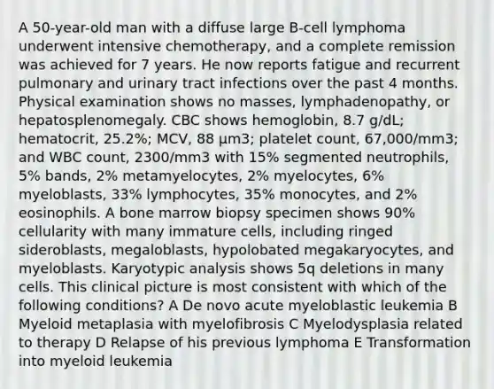 A 50-year-old man with a diffuse large B-cell lymphoma underwent intensive chemotherapy, and a complete remission was achieved for 7 years. He now reports fatigue and recurrent pulmonary and urinary tract infections over the past 4 months. Physical examination shows no masses, lymphadenopathy, or hepatosplenomegaly. CBC shows hemoglobin, 8.7 g/dL; hematocrit, 25.2%; MCV, 88 μm3; platelet count, 67,000/mm3; and WBC count, 2300/mm3 with 15% segmented neutrophils, 5% bands, 2% metamyelocytes, 2% myelocytes, 6% myeloblasts, 33% lymphocytes, 35% monocytes, and 2% eosinophils. A bone marrow biopsy specimen shows 90% cellularity with many immature cells, including ringed sideroblasts, megaloblasts, hypolobated megakaryocytes, and myeloblasts. Karyotypic analysis shows 5q deletions in many cells. This clinical picture is most consistent with which of the following conditions? A De novo acute myeloblastic leukemia B Myeloid metaplasia with myelofibrosis C Myelodysplasia related to therapy D Relapse of his previous lymphoma E Transformation into myeloid leukemia