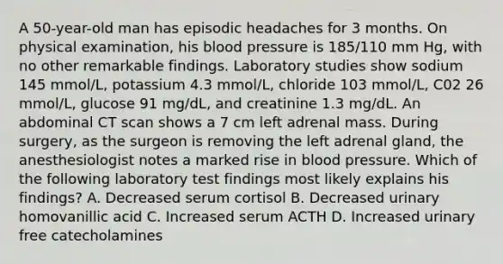 A 50-year-old man has episodic headaches for 3 months. On physical examination, his blood pressure is 185/110 mm Hg, with no other remarkable findings. Laboratory studies show sodium 145 mmol/L, potassium 4.3 mmol/L, chloride 103 mmol/L, C02 26 mmol/L, glucose 91 mg/dL, and creatinine 1.3 mg/dL. An abdominal CT scan shows a 7 cm left adrenal mass. During surgery, as the surgeon is removing the left adrenal gland, the anesthesiologist notes a marked rise in blood pressure. Which of the following laboratory test findings most likely explains his findings? A. Decreased serum cortisol B. Decreased urinary homovanillic acid C. Increased serum ACTH D. Increased urinary free catecholamines