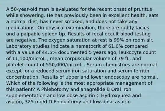 A 50-year-old man is evaluated for the recent onset of pruritus while showering. He has previously been in excellent health, eats a normal diet, has never smoked, and does not take any medications. On physical examination, there are ruddy facies and a palpable spleen tip. Results of fecal occult blood testing are negative. The oxygen saturation at rest is 99% on room air. Laboratory studies indicate a hematocrit of 61.0% compared with a value of 44.5% documented 5 years ago, leukocyte count of 11,100/microL , mean corpuscular volume of 79 fL, and platelet count of 550,000/microL . Serum chemistries are normal except for a reduced serum iron saturation and serum ferritin concentration. Results of upper and lower endoscopy are normal. Which of the following is the most appropriate management of this patient? A Phlebotomy and anagrelide B Oral iron supplementation and low-dose aspirin C Hydroxyurea and aspirin, 325 mg/d D Phlebotomy and low-dose aspirin