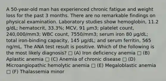 A 50-year-old man has experienced chronic fatigue and weight loss for the past 3 months. There are no remarkable findings on physical examination. Laboratory studies show hemoglobin, 11.2 g/dL; hematocrit, 33.3%; MCV, 91 µm3; platelet count, 240,000/mm3; WBC count, 7550/mm3; serum iron 80 µg/dL; total iron-binding capacity, 145 µg/dL; and serum ferritin, 565 ng/mL. The ANA test result is positive. Which of the following is the most likely diagnosis? □ (A) Iron deficiency anemia □ (B) Aplastic anemia □ (C) Anemia of chronic disease □ (D) Microangiopathic hemolytic anemia □ (E) Megaloblastic anemia □ (F) Thalassemia minor