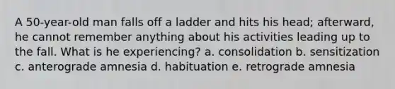 A 50-year-old man falls off a ladder and hits his head; afterward, he cannot remember anything about his activities leading up to the fall. What is he experiencing? a. consolidation b. sensitization c. anterograde amnesia d. habituation e. retrograde amnesia