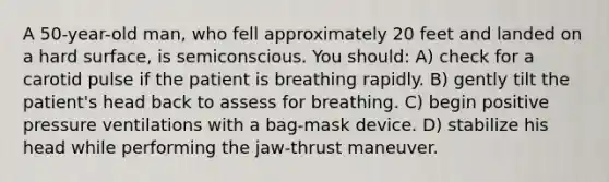 A 50-year-old man, who fell approximately 20 feet and landed on a hard surface, is semiconscious. You should: A) check for a carotid pulse if the patient is breathing rapidly. B) gently tilt the patient's head back to assess for breathing. C) begin positive pressure ventilations with a bag-mask device. D) stabilize his head while performing the jaw-thrust maneuver.