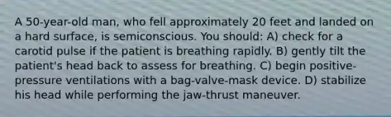 A 50-year-old man, who fell approximately 20 feet and landed on a hard surface, is semiconscious. You should: A) check for a carotid pulse if the patient is breathing rapidly. B) gently tilt the patient's head back to assess for breathing. C) begin positive-pressure ventilations with a bag-valve-mask device. D) stabilize his head while performing the jaw-thrust maneuver.