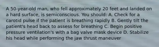 A 50-year-old man, who fell approximately 20 feet and landed on a hard surface, is semiconscious. You should: A. Check for a carotid pulse if the patient is breathing rapidly B. Gently tilt the patient's head back to assess for breathing C. Begin positive pressure ventilation's with a bag valve mask device D. Stabilize his head while performing the jaw thrust maneuver