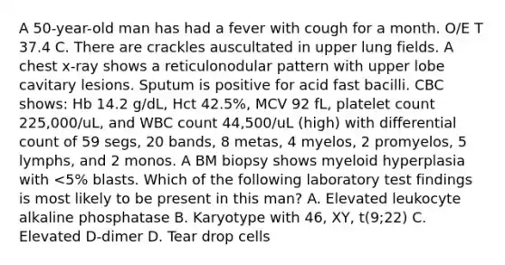 A 50-year-old man has had a fever with cough for a month. O/E T 37.4 C. There are crackles auscultated in upper lung fields. A chest x-ray shows a reticulonodular pattern with upper lobe cavitary lesions. Sputum is positive for acid fast bacilli. CBC shows: Hb 14.2 g/dL, Hct 42.5%, MCV 92 fL, platelet count 225,000/uL, and WBC count 44,500/uL (high) with differential count of 59 segs, 20 bands, 8 metas, 4 myelos, 2 promyelos, 5 lymphs, and 2 monos. A BM biopsy shows myeloid hyperplasia with <5% blasts. Which of the following laboratory test findings is most likely to be present in this man? A. Elevated leukocyte alkaline phosphatase B. Karyotype with 46, XY, t(9;22) C. Elevated D-dimer D. Tear drop cells