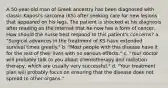 A 50-year-old man of Greek ancestry has been diagnosed with classic Kaposi's sarcoma (KS) after seeking care for new lesions that appeared on his legs. The patient is shocked at his diagnosis after reading on the Internet that he now has a form of cancer. How should the nurse best respond to this patient's concerns? a. "Surgical advances in the treatment of KS have extended survival times greatly." b. "Most people with this disease have it for the rest of their lives with no serious effects." c. "Your doctor will probably talk to you about chemotherapy and radiation therapy, which are usually very successful." d. "Your treatment plan will probably focus on ensuring that the disease does not spread to other organs."