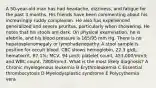 A 50-year-old man has had headache, dizziness, and fatigue for the past 3 months. His friends have been commenting about his increasingly ruddy complexion. He also has experienced generalized and severe pruritus, particularly when showering. He notes that his stools are dark. On physical examination, he is afebrile, and his blood pressure is 165/95 mm Hg. There is no hepatosplenomegaly or lymphadenopathy. A stool sample is positive for occult blood. CBC shows hemoglobin, 22.3 g/dL; hematocrit, 67.1%; MCV, 94 μm3; platelet count, 453,000/mm3; and WBC count, 7800/mm3. What is the most likely diagnosis? A Chronic myelogenous leukemia B Erythroleukemia C Essential thrombocytosis D Myelodysplastic syndrome E Polycythemia vera