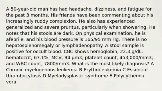 A 50-year-old man has had headache, dizziness, and fatigue for the past 3 months. His friends have been commenting about his increasingly ruddy complexion. He also has experienced generalized and severe pruritus, particularly when showering. He notes that his stools are dark. On physical examination, he is afebrile, and his blood pressure is 165/95 mm Hg. There is no hepatosplenomegaly or lymphadenopathy. A stool sample is positive for occult blood. CBC shows hemoglobin, 22.3 g/dL; hematocrit, 67.1%; MCV, 94 μm3; platelet count, 453,000/mm3; and WBC count, 7800/mm3. What is the most likely diagnosis? A Chronic myelogenous leukemia B Erythroleukemia C Essential thrombocytosis D Myelodysplastic syndrome E Polycythemia vera