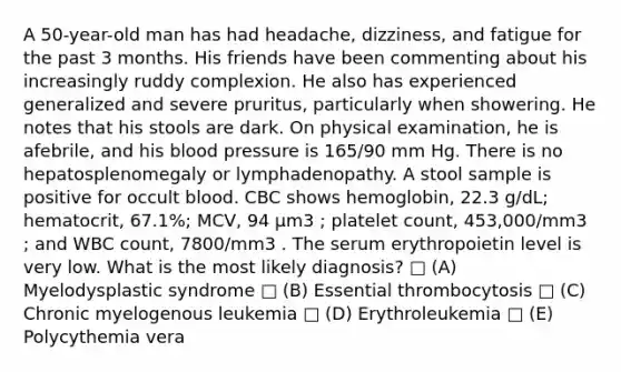 A 50-year-old man has had headache, dizziness, and fatigue for the past 3 months. His friends have been commenting about his increasingly ruddy complexion. He also has experienced generalized and severe pruritus, particularly when showering. He notes that his stools are dark. On physical examination, he is afebrile, and his <a href='https://www.questionai.com/knowledge/kD0HacyPBr-blood-pressure' class='anchor-knowledge'>blood pressure</a> is 165/90 mm Hg. There is no hepatosplenomegaly or lymphadenopathy. A stool sample is positive for occult blood. CBC shows hemoglobin, 22.3 g/dL; hematocrit, 67.1%; MCV, 94 μm3 ; platelet count, 453,000/mm3 ; and WBC count, 7800/mm3 . The serum erythropoietin level is very low. What is the most likely diagnosis? □ (A) Myelodysplastic syndrome □ (B) Essential thrombocytosis □ (C) Chronic myelogenous leukemia □ (D) Erythroleukemia □ (E) Polycythemia vera