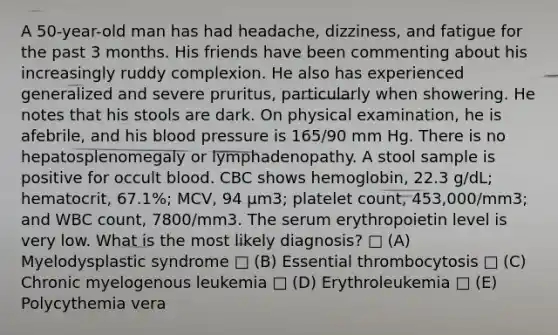 A 50-year-old man has had headache, dizziness, and fatigue for the past 3 months. His friends have been commenting about his increasingly ruddy complexion. He also has experienced generalized and severe pruritus, particularly when showering. He notes that his stools are dark. On physical examination, he is afebrile, and his blood pressure is 165/90 mm Hg. There is no hepatosplenomegaly or lymphadenopathy. A stool sample is positive for occult blood. CBC shows hemoglobin, 22.3 g/dL; hematocrit, 67.1%; MCV, 94 μm3; platelet count, 453,000/mm3; and WBC count, 7800/mm3. The serum erythropoietin level is very low. What is the most likely diagnosis? □ (A) Myelodysplastic syndrome □ (B) Essential thrombocytosis □ (C) Chronic myelogenous leukemia □ (D) Erythroleukemia □ (E) Polycythemia vera