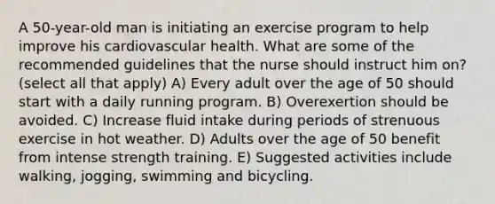 A 50-year-old man is initiating an exercise program to help improve his cardiovascular health. What are some of the recommended guidelines that the nurse should instruct him on? (select all that apply) A) Every adult over the age of 50 should start with a daily running program. B) Overexertion should be avoided. C) Increase fluid intake during periods of strenuous exercise in hot weather. D) Adults over the age of 50 benefit from intense strength training. E) Suggested activities include walking, jogging, swimming and bicycling.