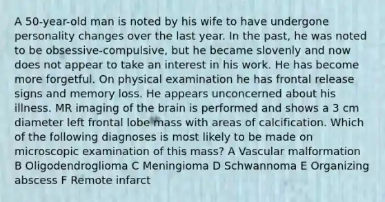 A 50-year-old man is noted by his wife to have undergone personality changes over the last year. In the past, he was noted to be obsessive-compulsive, but he became slovenly and now does not appear to take an interest in his work. He has become more forgetful. On physical examination he has frontal release signs and memory loss. He appears unconcerned about his illness. MR imaging of the brain is performed and shows a 3 cm diameter left frontal lobe mass with areas of calcification. Which of the following diagnoses is most likely to be made on microscopic examination of this mass? A Vascular malformation B Oligodendroglioma C Meningioma D Schwannoma E Organizing abscess F Remote infarct